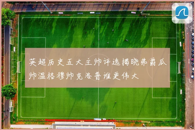 英超历史五大主帅评选揭晓弗爵瓜帅温格穆帅克洛普谁更伟大