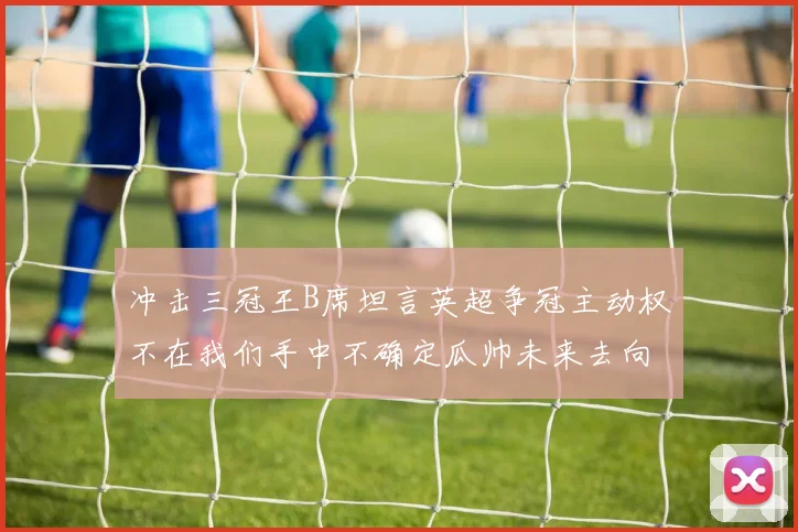 冲击三冠王B席坦言英超争冠主动权不在我们手中不确定瓜帅未来去向