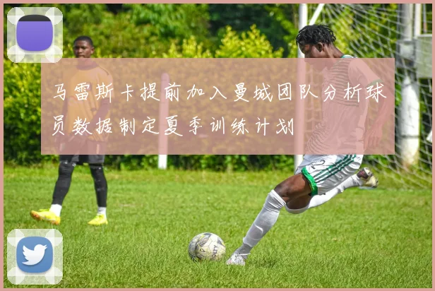 马雷斯卡提前加入曼城团队分析球员数据制定夏季训练计划