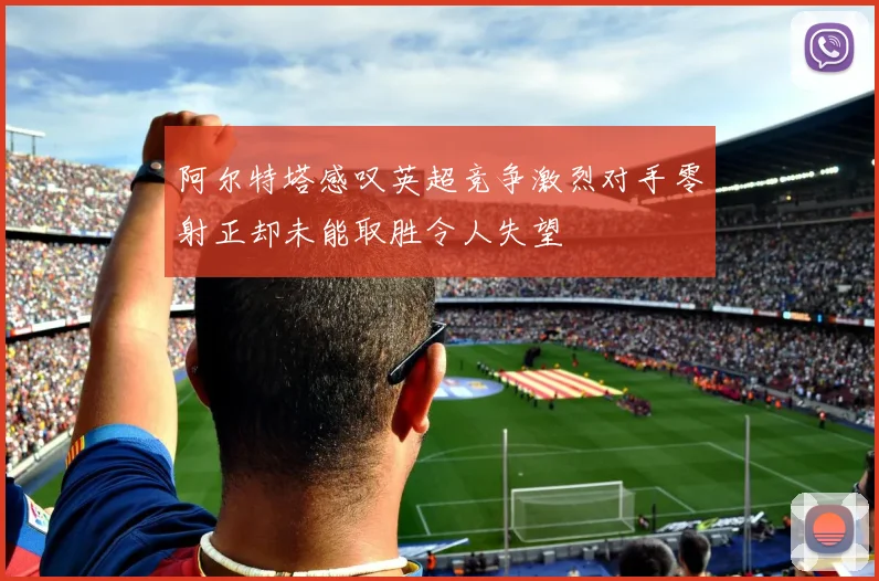 阿尔特塔感叹英超竞争激烈对手零射正却未能取胜令人失望