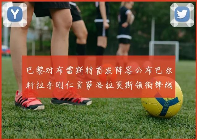 巴黎对布雷斯特首发阵容公布巴尔科拉李刚仁贡萨洛拉莫斯领衔锋线