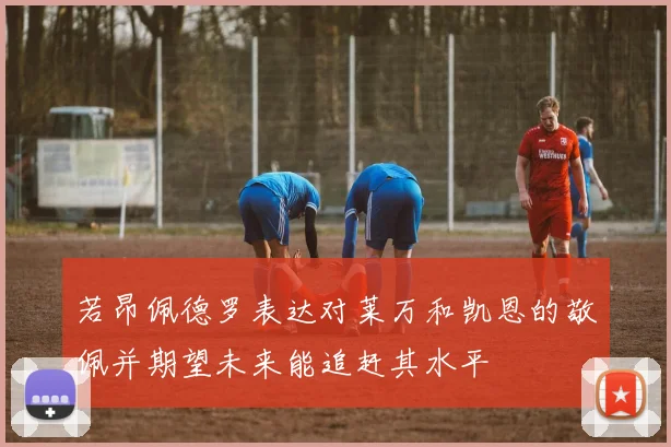若昂佩德罗表达对莱万和凯恩的敬佩并期望未来能追赶其水平