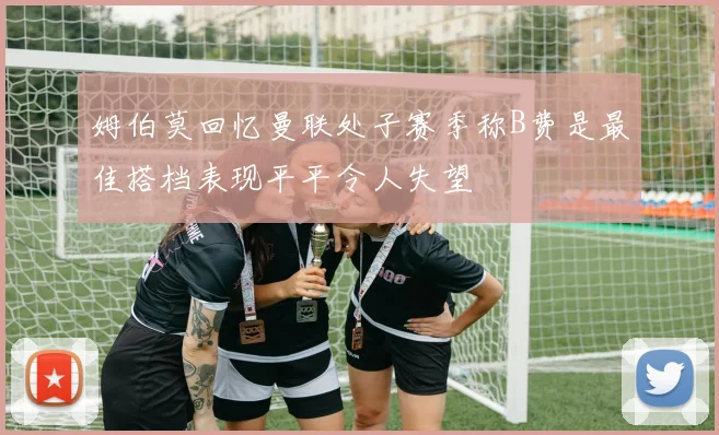 姆伯莫回忆曼联处子赛季称B费是最佳搭档表现平平令人失望