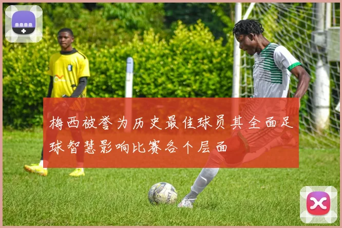 梅西被誉为历史最佳球员其全面足球智慧影响比赛各个层面