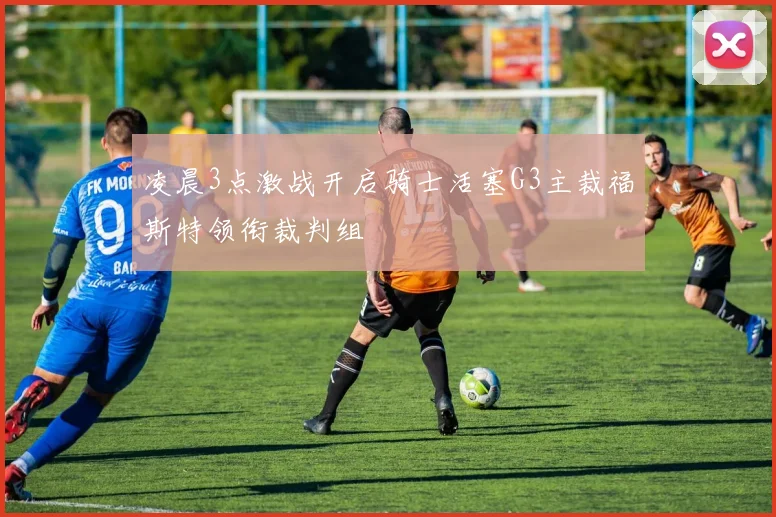 凌晨3点激战开启骑士活塞G3主裁福斯特领衔裁判组