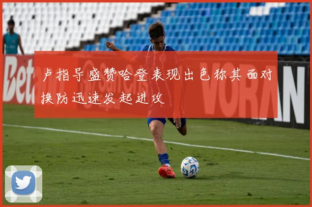 卢指导盛赞哈登表现出色称其面对换防迅速发起进攻