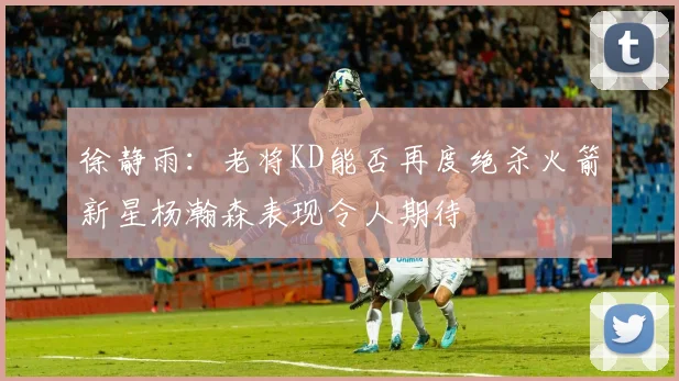 徐静雨：老将KD能否再度绝杀火箭新星杨瀚森表现令人期待