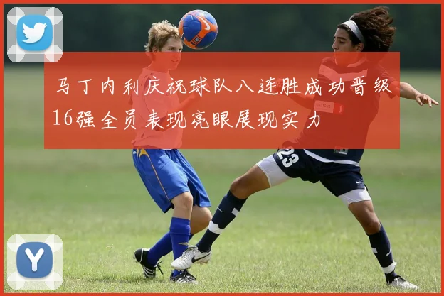 马丁内利庆祝球队八连胜成功晋级16强全员表现亮眼展现实力