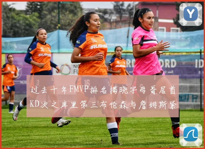 过去十年FMVP排名揭晓字母哥居首KD次之库里第三布伦森与詹姆斯紧随其后