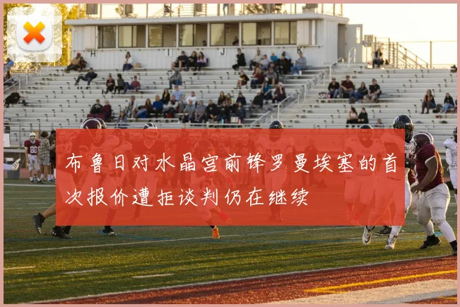 布鲁日对水晶宫前锋罗曼埃塞的首次报价遭拒谈判仍在继续