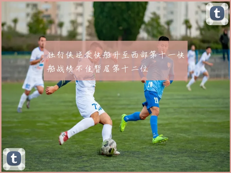 独行侠逆袭快船升至西部第十一快船战绩不佳暂居第十二位
