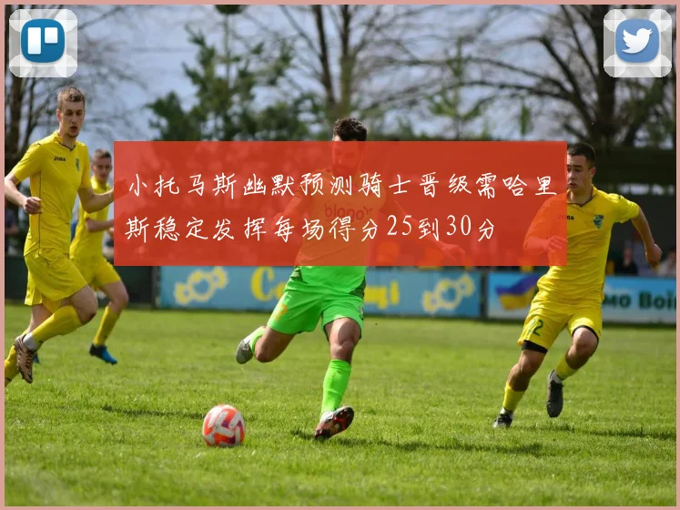 小托马斯幽默预测骑士晋级需哈里斯稳定发挥每场得分25到30分
