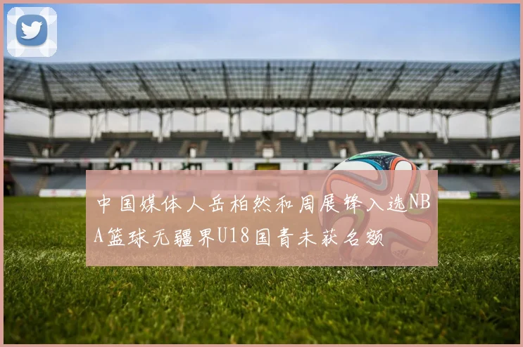 中国媒体人岳柏然和周展锋入选NBA篮球无疆界U18国青未获名额