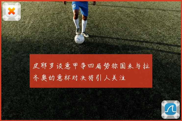 皮耶罗谈意甲争四局势称国米与拉齐奥的意杯对决将引人关注
