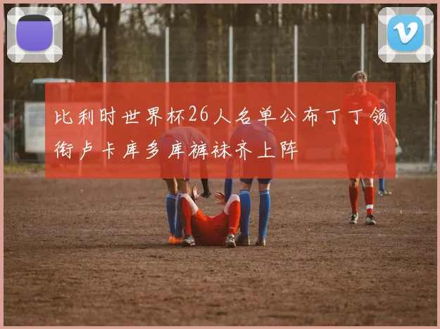 比利时世界杯26人名单公布丁丁领衔卢卡库多库裤袜齐上阵