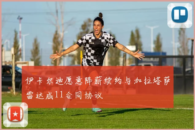 伊卡尔迪愿意降薪续约与加拉塔萨雷达成11合同协议