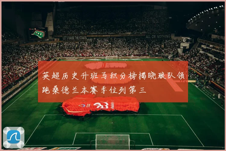 英超历史升班马积分榜揭晓狼队领跑桑德兰本赛季位列第三