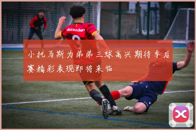 小托马斯为弟弟三球高兴期待季后赛精彩表现即将来临