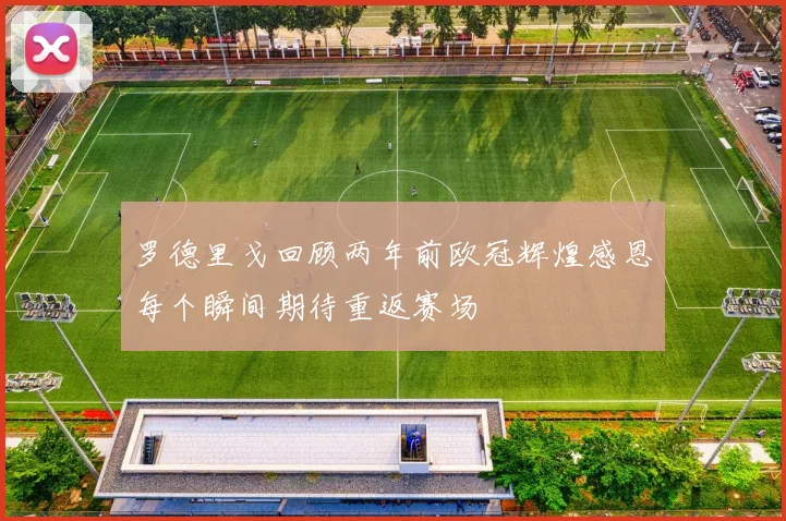 罗德里戈回顾两年前欧冠辉煌感恩每个瞬间期待重返赛场