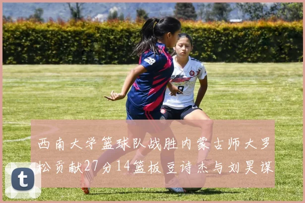 西南大学篮球队战胜内蒙古师大罗松贡献27分14篮板豆诗杰与刘昊谋表现出色