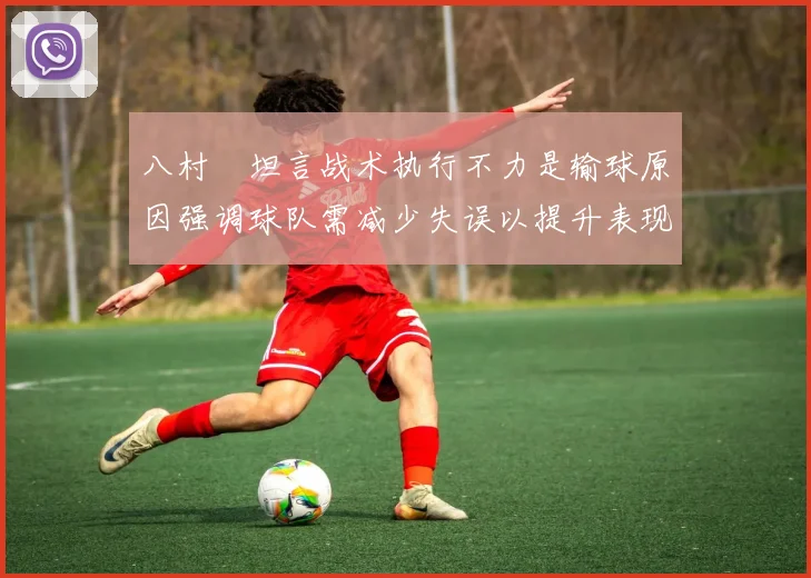 八村塁坦言战术执行不力是输球原因强调球队需减少失误以提升表现