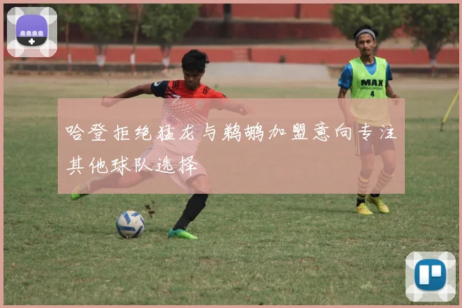 哈登拒绝猛龙与鹈鹕加盟意向专注其他球队选择