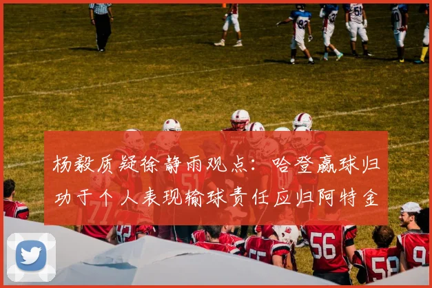 杨毅质疑徐静雨观点：哈登赢球归功于个人表现输球责任应归阿特金森教练