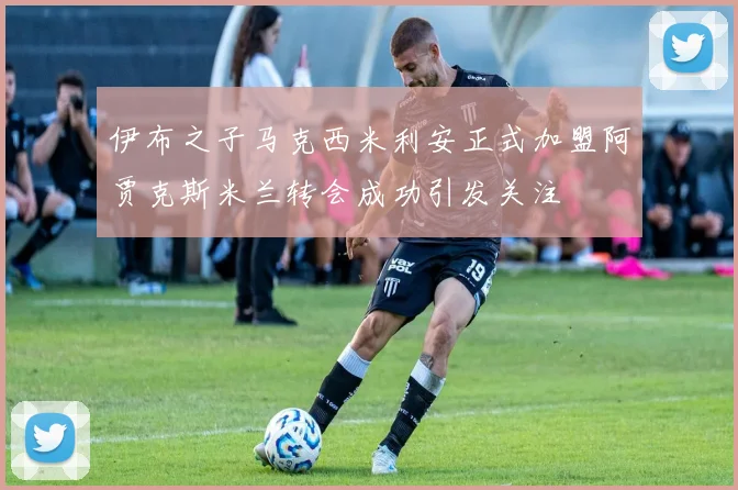 伊布之子马克西米利安正式加盟阿贾克斯米兰转会成功引发关注